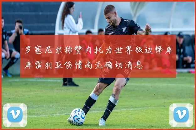 罗塞尼尔称赞内托为世界级边锋库库雷利亚伤情尚无确切消息