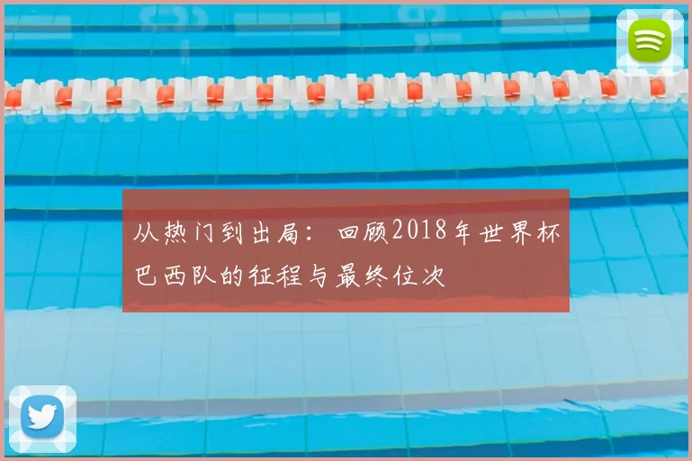 从热门到出局：回顾2018年世界杯巴西队的征程与最终位次