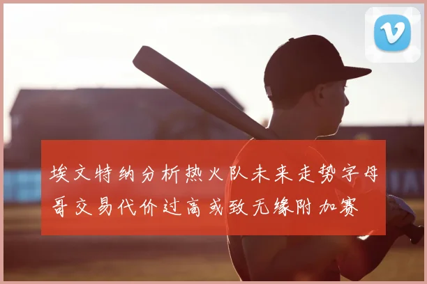 埃文特纳分析热火队未来走势字母哥交易代价过高或致无缘附加赛