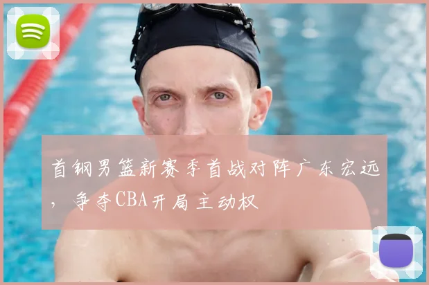 首钢男篮新赛季首战对阵广东宏远,争夺CBA开局主动权