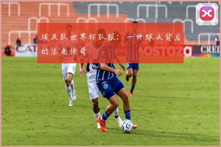 埃及队世界杯队服：一件球衣背后的法老传奇