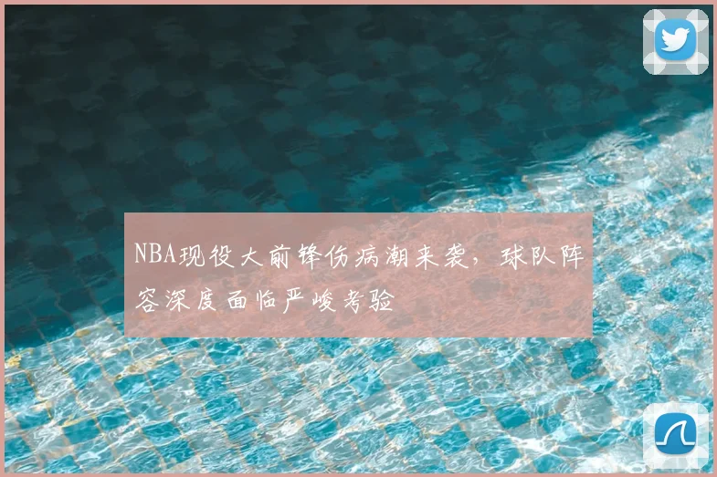 NBA现役大前锋伤病潮来袭,球队阵容深度面临严峻考验