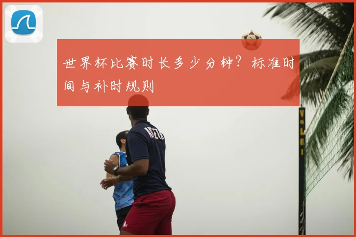 世界杯比赛时长多少分钟?标准时间与补时规则