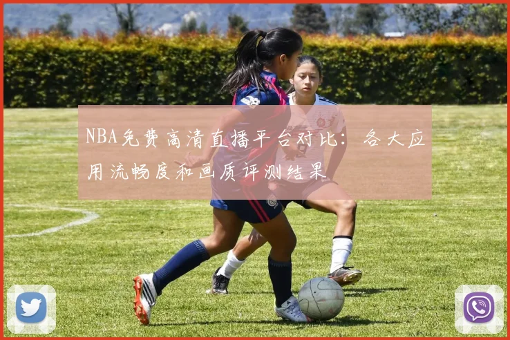 NBA免费高清直播平台对比：各大应用流畅度和画质评测结果