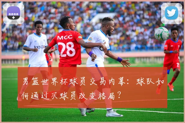 男篮世界杯球员交易内幕:球队如何通过买球员改变格局?