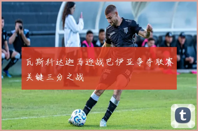 瓦斯科达迦马迎战巴伊亚争夺联赛关键三分之战