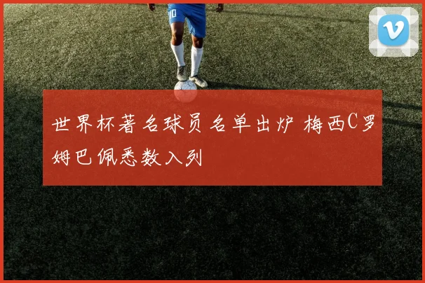 世界杯著名球员名单出炉 梅西C罗姆巴佩悉数入列