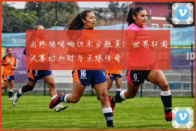 当终场哨响仍未分胜负：世界杯淘汰赛的加时与点球传奇