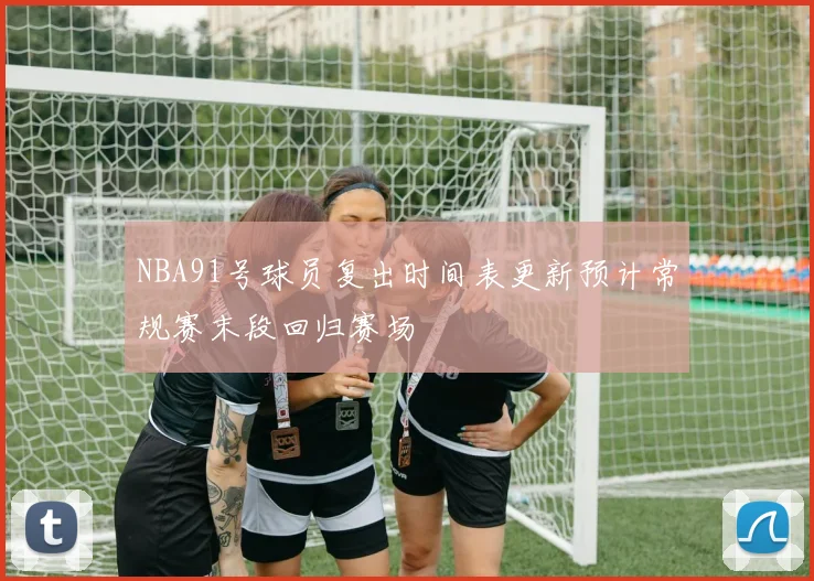 NBA91号球员复出时间表更新预计常规赛末段回归赛场