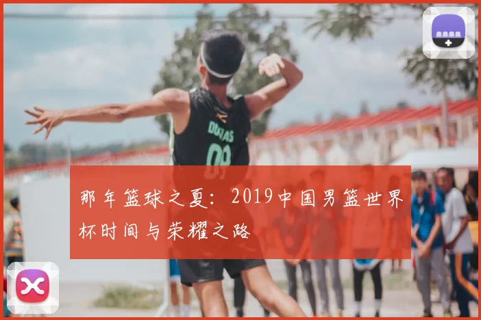 那年篮球之夏:2019中国男篮世界杯时间与荣耀之路