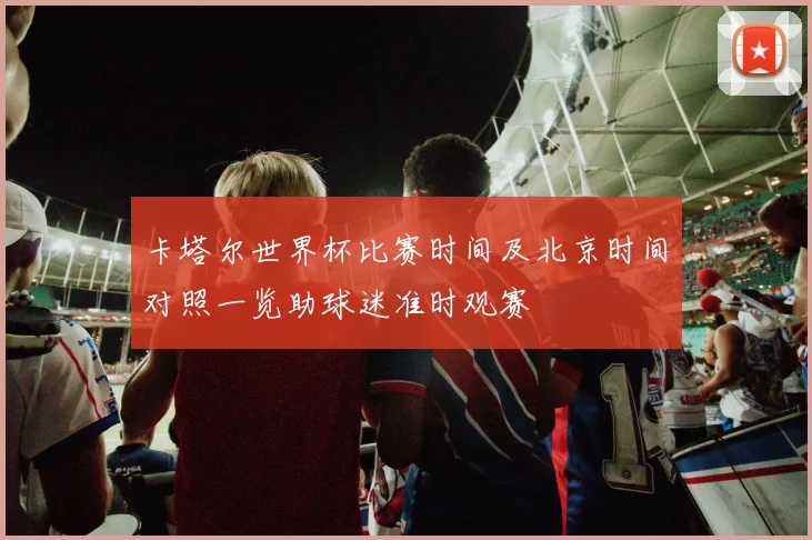 卡塔尔世界杯比赛时间及北京时间对照一览助球迷准时观赛