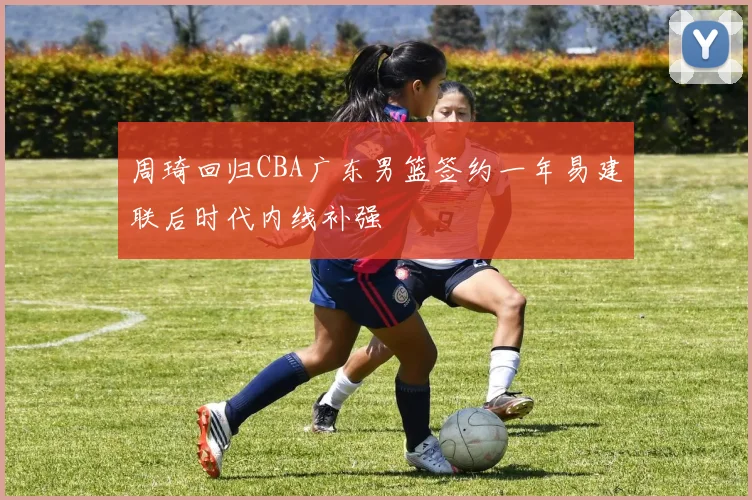 周琦回归CBA广东男篮签约一年易建联后时代内线补强