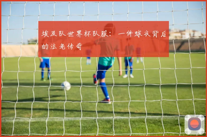 埃及队世界杯队服：一件球衣背后的法老传奇