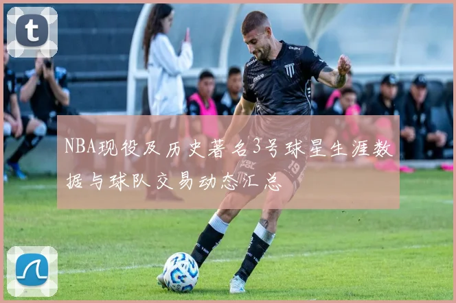 NBA现役及历史著名3号球星生涯数据与球队交易动态汇总