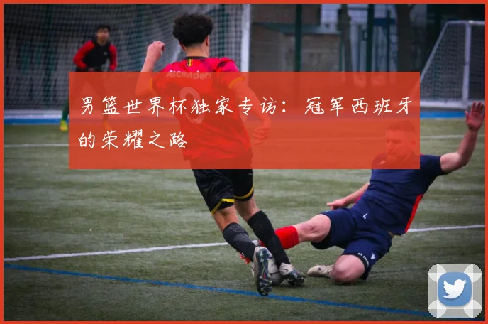 男篮世界杯独家专访：冠军西班牙的荣耀之路