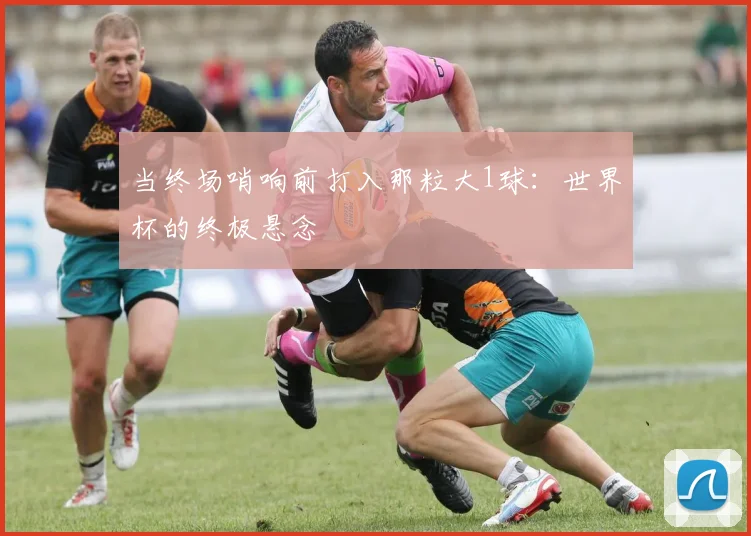 当终场哨响前打入那粒大1球:世界杯的终极悬念