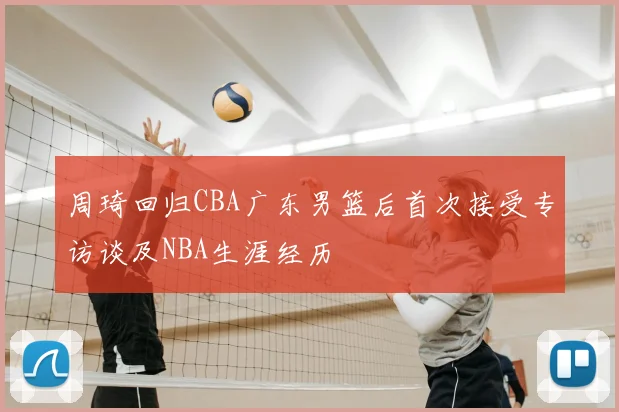周琦回归CBA广东男篮后首次接受专访谈及NBA生涯经历