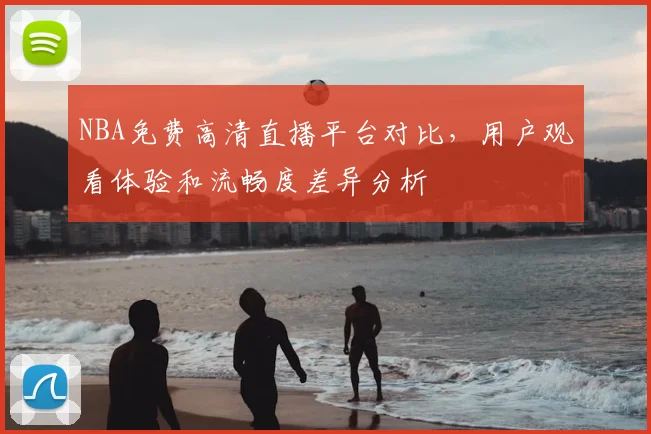 NBA免费高清直播平台对比,用户观看体验和流畅度差异分析