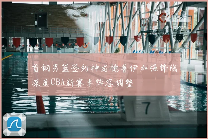 首钢男篮签约神龙德鲁伊加强锋线深度CBA新赛季阵容调整