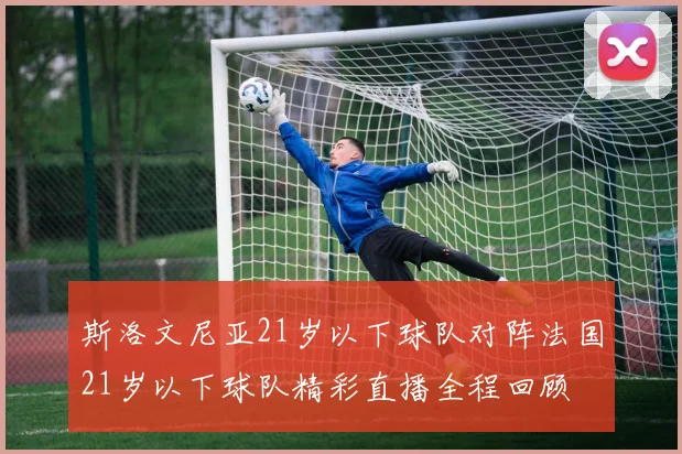 斯洛文尼亚21岁以下球队对阵法国21岁以下球队精彩直播全程回顾