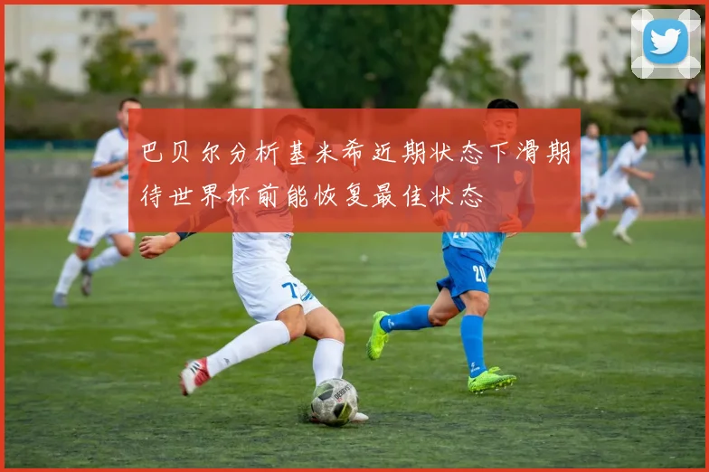 巴贝尔分析基米希近期状态下滑期待世界杯前能恢复最佳状态