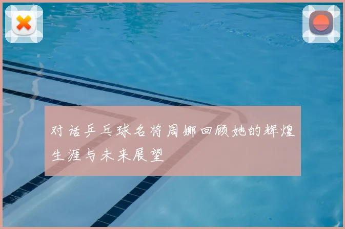 对话乒乓球名将周娜回顾她的辉煌生涯与未来展望