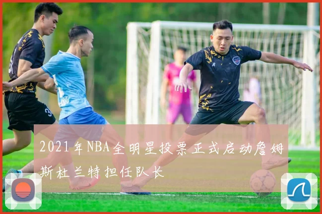 2021年NBA全明星投票正式启动詹姆斯杜兰特担任队长