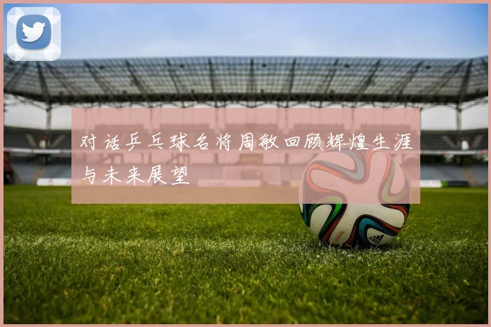 对话乒乓球名将周敏回顾辉煌生涯与未来展望