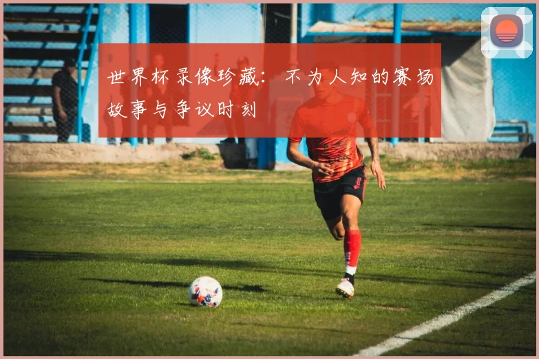 世界杯录像珍藏：不为人知的赛场故事与争议时刻