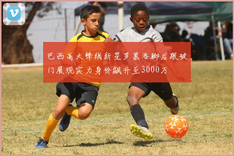 巴西高大锋线新星罗慕洛脚后跟破门展现实力身价飙升至3000万