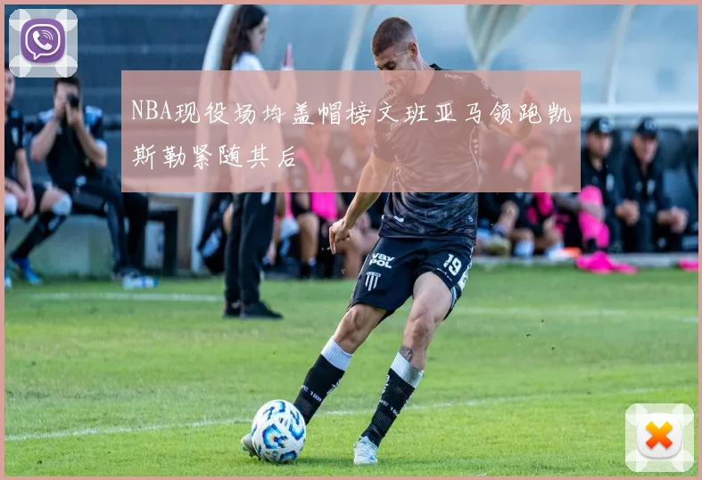 NBA现役场均盖帽榜文班亚马领跑凯斯勒紧随其后