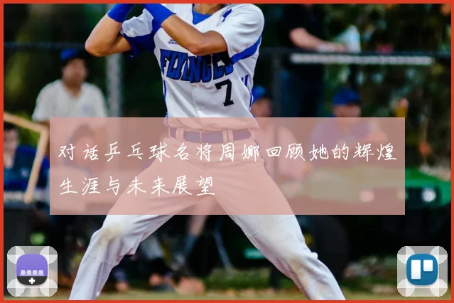 对话乒乓球名将周娜回顾她的辉煌生涯与未来展望