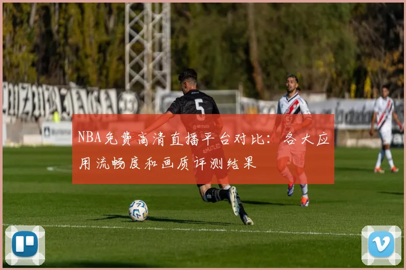 NBA免费高清直播平台对比:各大应用流畅度和画质评测结果