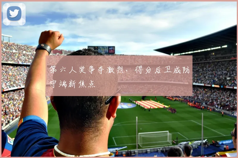 第六人奖争夺激烈，得分后卫成防守端新焦点
