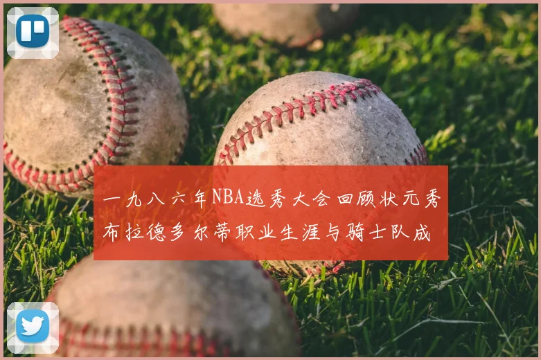 一九八六年NBA选秀大会回顾状元秀布拉德多尔蒂职业生涯与骑士队成就