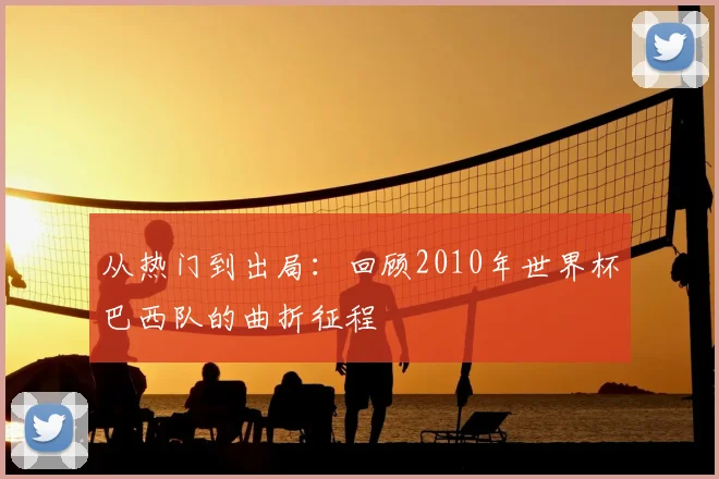 从热门到出局:回顾2010年世界杯巴西队的曲折征程