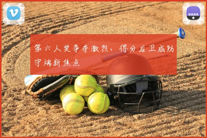 第六人奖争夺激烈,得分后卫成防守端新焦点