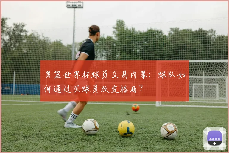 男篮世界杯球员交易内幕:球队如何通过买球员改变格局?