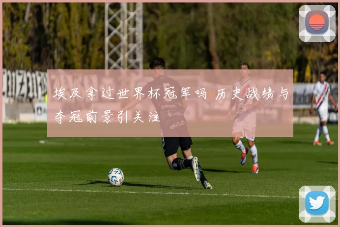 埃及拿过世界杯冠军吗 历史战绩与夺冠前景引关注