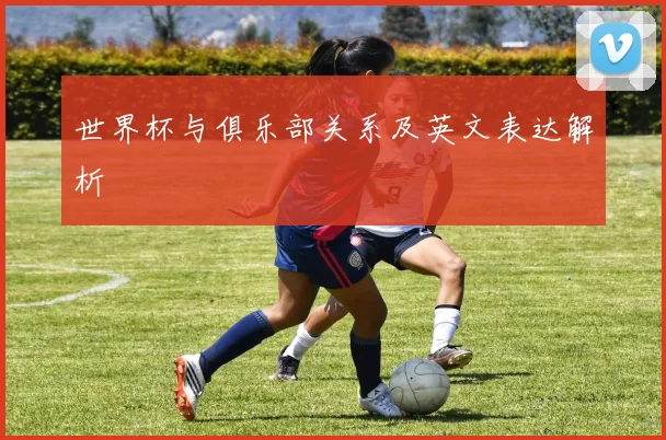 世界杯与俱乐部关系及英文表达解析