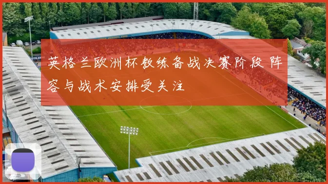 英格兰欧洲杯教练备战决赛阶段 阵容与战术安排受关注