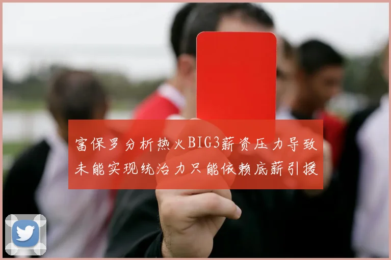 富保罗分析热火BIG3薪资压力导致未能实现统治力只能依赖底薪引援