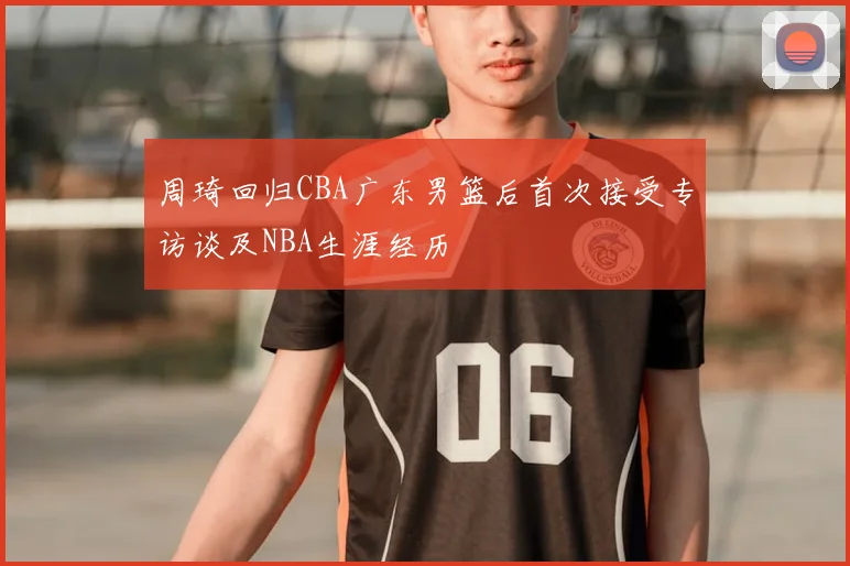 周琦回归CBA广东男篮后首次接受专访谈及NBA生涯经历