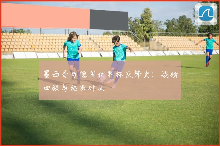 墨西哥与德国世界杯交锋史:战绩回顾与经典对决