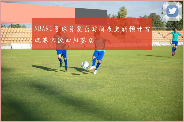 NBA91号球员复出时间表更新预计常规赛末段回归赛场