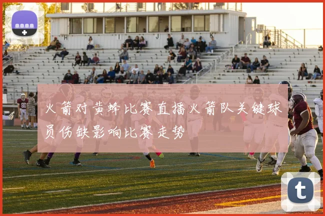 火箭对黄蜂比赛直播火箭队关键球员伤缺影响比赛走势
