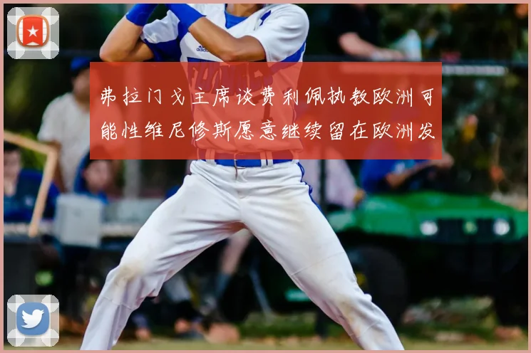 弗拉门戈主席谈费利佩执教欧洲可能性维尼修斯愿意继续留在欧洲发展